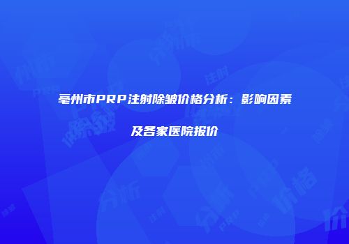 亳州市PRP注射除皱价格分析：影响因素及各家医院报价