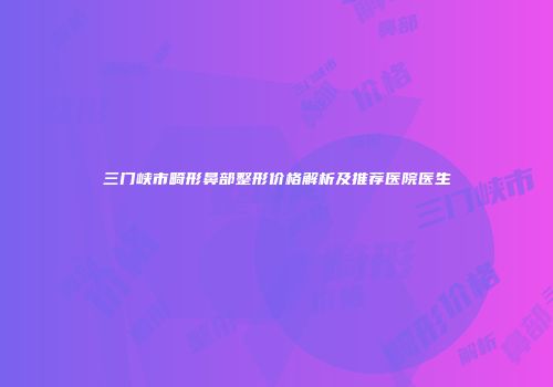 三门峡市畸形鼻部整形价格解析及推荐医院医生
