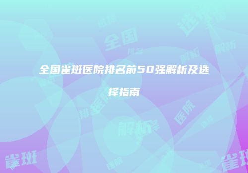 全国雀斑医院排名前50强解析及选择指南