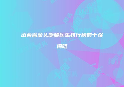 山西省额头除皱医生排行榜前十强揭晓