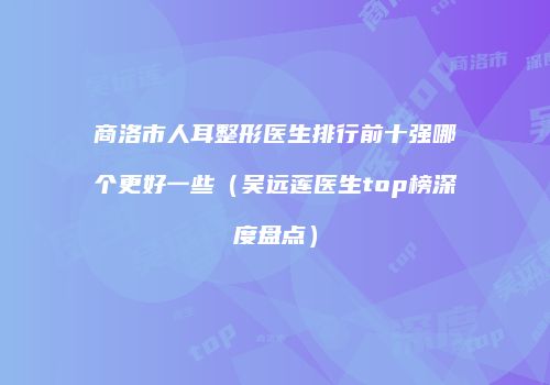 商洛市人耳整形医生排行前十强哪个更好一些（吴远莲医生top榜深度盘点）