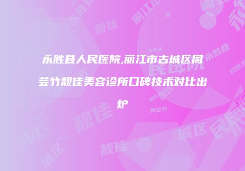 永胜县人民医院,丽江市古城区周芸竹靓佳美容诊所口碑技术对比出炉