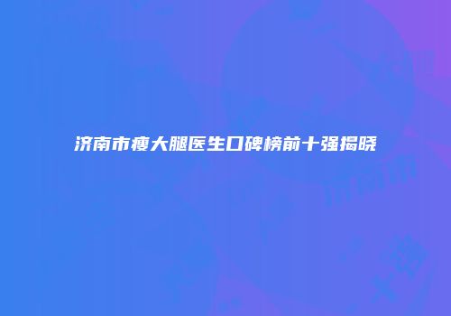 济南市瘦大腿医生口碑榜前十强揭晓