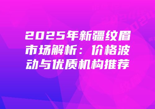 2025年新疆纹眉市场解析：价格波动与优质机构推荐