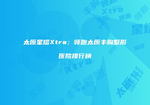 太原星熠Xtra：领跑太原丰胸整形医院排行榜