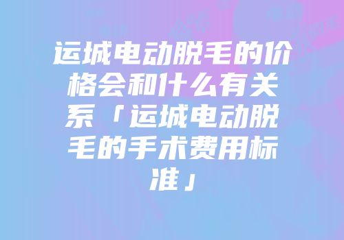 运城电动脱毛的价格会和什么有关系「运城电动脱毛的手术费用标准」