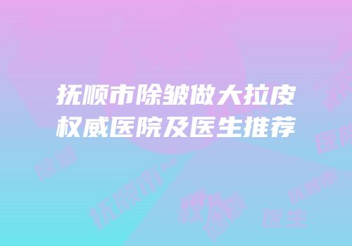 抚顺市除皱做大拉皮权威医院及医生推荐
