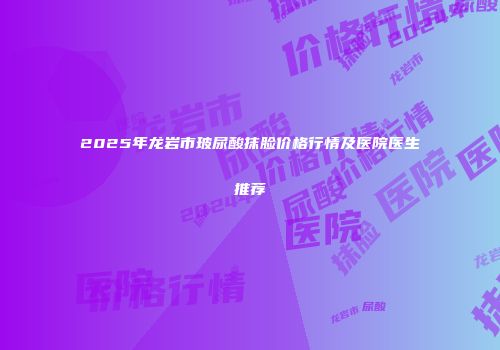 2025年龙岩市玻尿酸抹脸价格行情及医院医生推荐