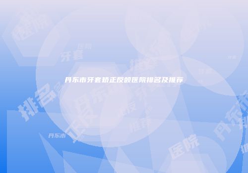 丹东市牙套矫正反颌医院排名及推荐
