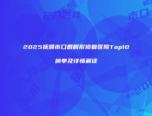 2025抚顺市口唇畸形修复医院Top10榜单及详情解读