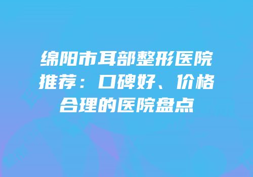 绵阳市耳部整形医院推荐：口碑好、价格合理的医院盘点