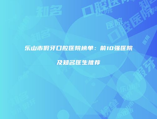 乐山市假牙口腔医院榜单：前10强医院及知名医生推荐