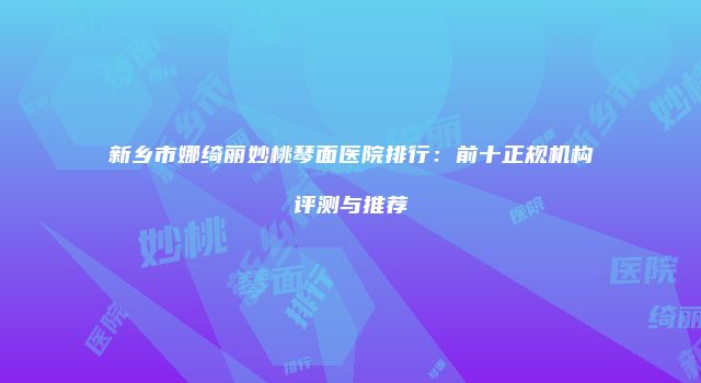 新乡市娜绮丽妙桃琴面医院排行：前十正规机构评测与推荐