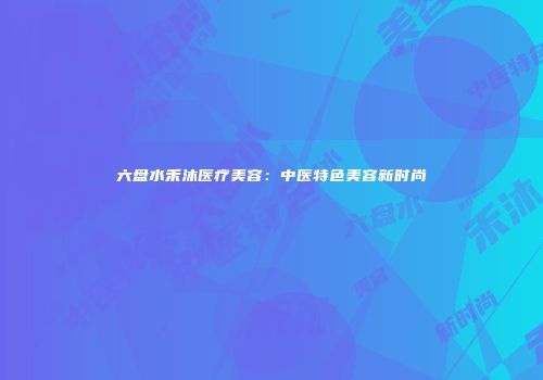 六盘水禾沐医疗美容：中医特色美容新时尚