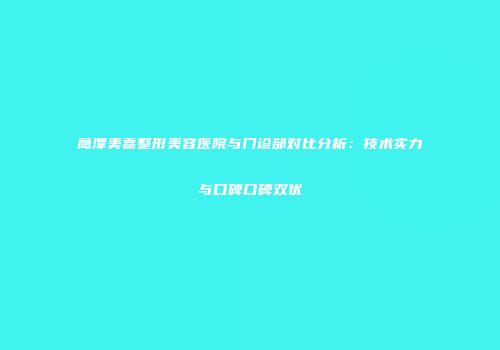 鹰潭美嘉整形美容医院与门诊部对比分析：技术实力与口碑口碑双优