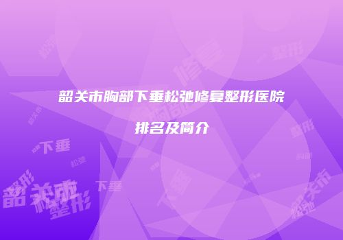 韶关市胸部下垂松弛修复整形医院排名及简介