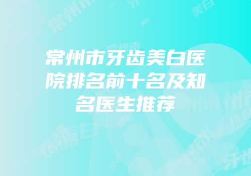常州市牙齿美白医院排名前十名及知名医生推荐