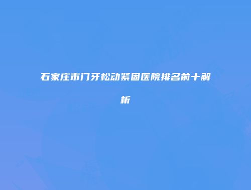 石家庄市门牙松动紧固医院排名前十解析