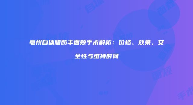 亳州自体脂肪丰面颊手术解析：价格、效果、安全性与维持时间