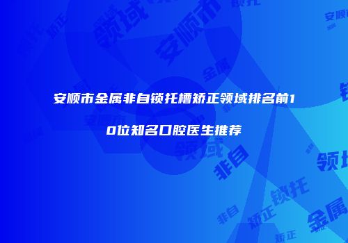 安顺市金属非自锁托槽矫正领域排名前10位知名口腔医生推荐