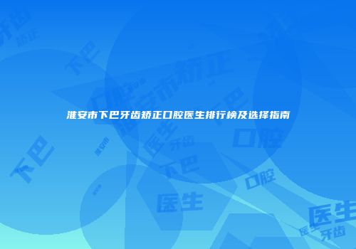 淮安市下巴牙齿矫正口腔医生排行榜及选择指南