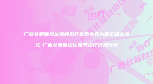 广西壮族自治区隆胸治疗全新真实内部价格表曝光-广西壮族自治区隆胸治疗价格行情