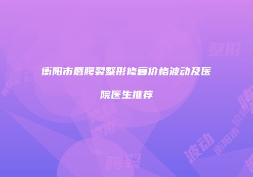 衡阳市唇腭裂整形修复价格波动及医院医生推荐