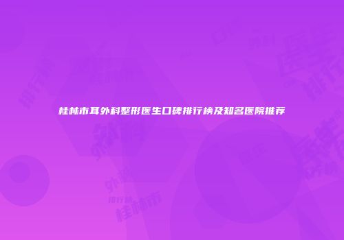 桂林市耳外科整形医生口碑排行榜及知名医院推荐
