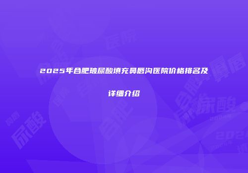 2025年合肥玻尿酸填充鼻唇沟医院价格排名及详细介绍
