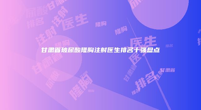 甘肃省玻尿酸隆胸注射医生排名十强盘点