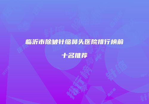 临沂市除皱针缩鼻头医院排行榜前十名推荐