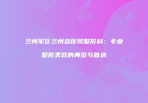 兰州军区兰州总医院整形科：专业整形美容的典范与首选
