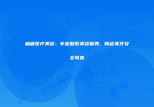 杨穗医疗美容：专业整形美容服务，陶瓷美牙安全可靠