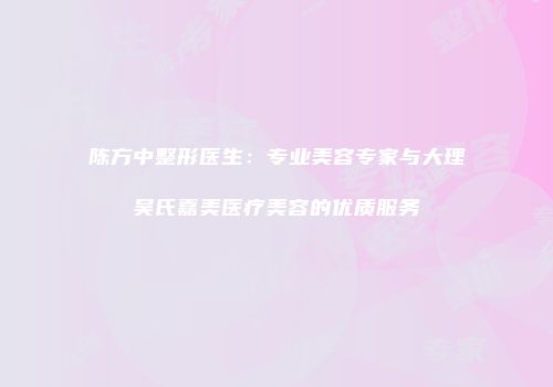 陈方中整形医生：专业美容专家与大理吴氏嘉美医疗美容的优质服务