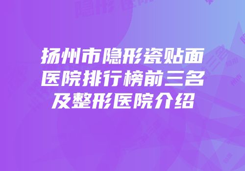 扬州市隐形瓷贴面医院排行榜前三名及整形医院介绍