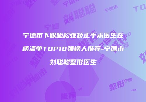 宁德市下眼睑松弛矫正手术医生在榜清单TOP10强榜大推荐-宁德市刘聪聪整形医生