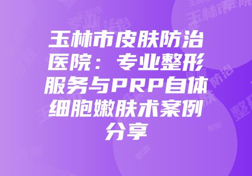 玉林市皮肤防治医院：专业整形服务与PRP自体细胞嫩肤术案例分享