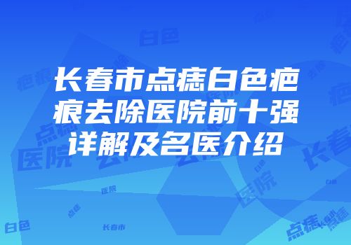 长春市点痣白色疤痕去除医院前十强详解及名医介绍