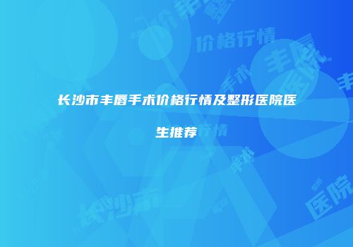 长沙市丰唇手术价格行情及整形医院医生推荐