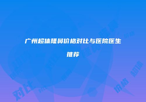 广州超体隆鼻价格对比与医院医生推荐