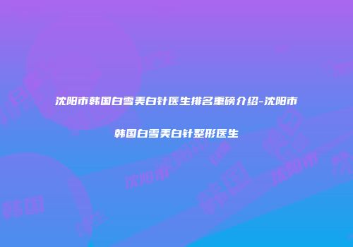 沈阳市韩国白雪美白针医生排名重磅介绍-沈阳市韩国白雪美白针整形医生