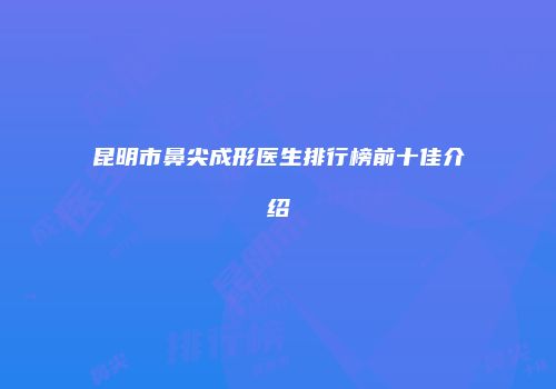 昆明市鼻尖成形医生排行榜前十佳介绍