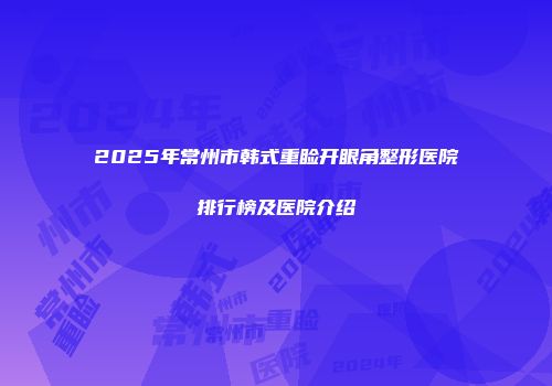 2025年常州市韩式重睑开眼角整形医院排行榜及医院介绍