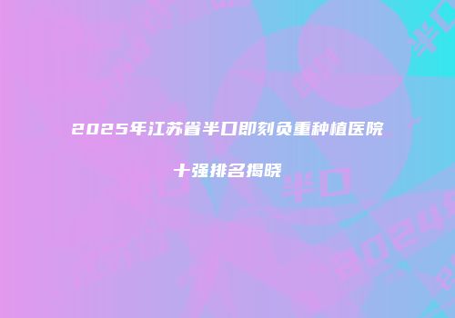 2025年江苏省半口即刻负重种植医院十强排名揭晓