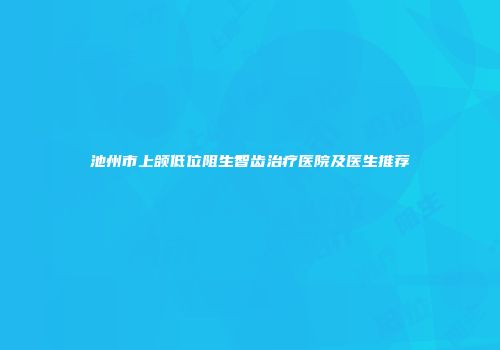 池州市上颌低位阻生智齿治疗医院及医生推荐