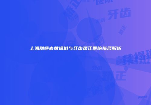 上海刮痧去黄褐斑与牙齿矫正医院排名解析