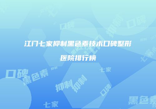 江门七家抑制黑色素技术口碑整形医院排行榜