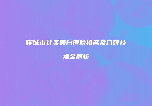 聊城市针灸美白医院排名及口碑技术全解析