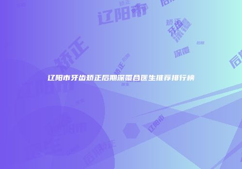 辽阳市牙齿矫正后期深覆合医生推荐排行榜