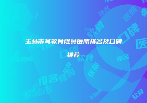 玉林市耳软骨隆鼻医院排名及口碑推荐
